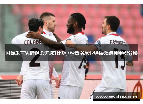 国际米兰凭借绝杀进球1比0小胜博洛尼亚继续领跑意甲积分榜 国际米兰凭借绝杀进球1比0小胜博洛尼亚继续领跑意甲积分榜