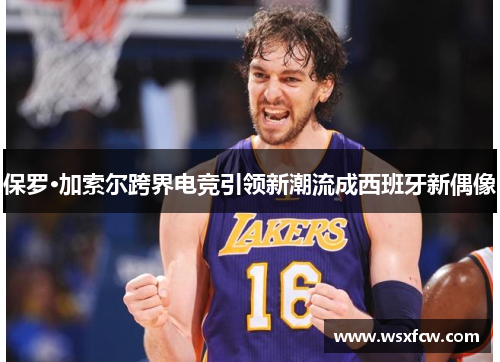 保罗·加索尔跨界电竞引领新潮流成西班牙新偶像