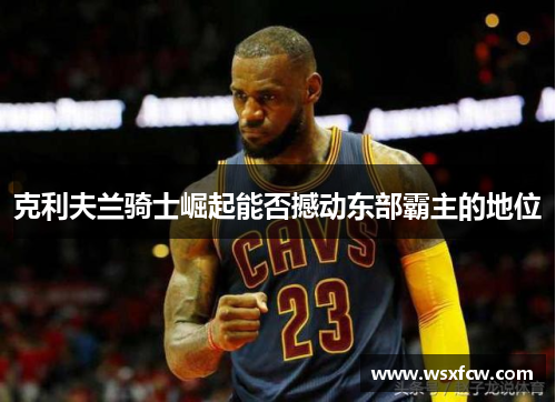 克利夫兰骑士崛起能否撼动东部霸主的地位