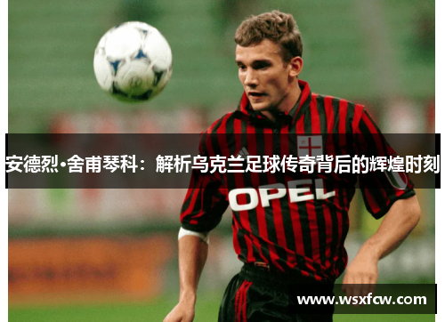 安德烈·舍甫琴科：解析乌克兰足球传奇背后的辉煌时刻
