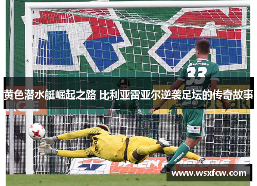 黄色潜水艇崛起之路 比利亚雷亚尔逆袭足坛的传奇故事