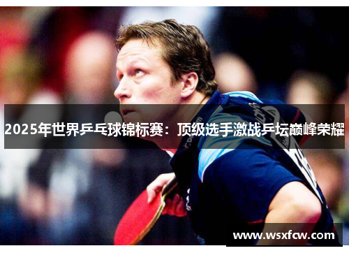 2025年世界乒乓球锦标赛：顶级选手激战乒坛巅峰荣耀