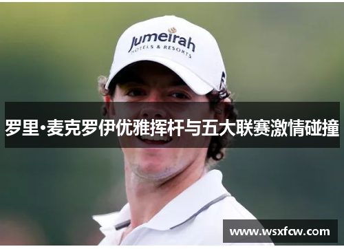 罗里·麦克罗伊优雅挥杆与五大联赛激情碰撞