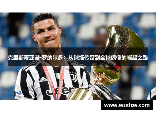 克里斯蒂亚诺·罗纳尔多:从球场传奇到全球偶像的崛起之路 克里斯蒂亚诺·罗纳尔多:从球场传奇到全球偶像的崛起之路