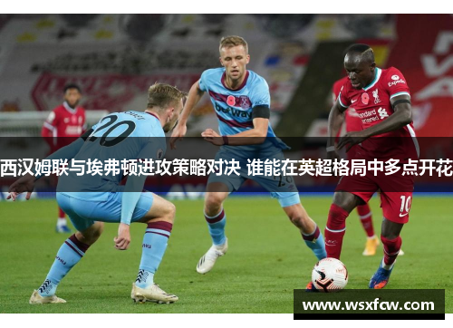 西汉姆联与埃弗顿进攻策略对决 谁能在英超格局中多点开花