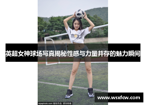 英超女神球场写真揭秘性感与力量并存的魅力瞬间